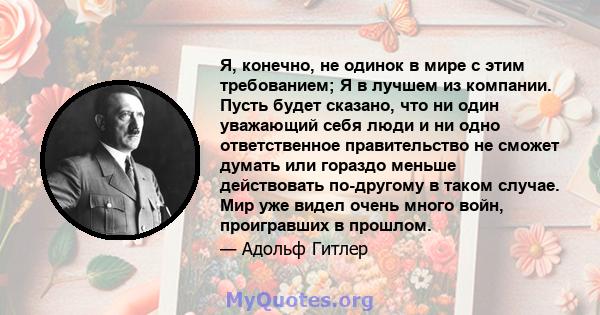 Я, конечно, не одинок в мире с этим требованием; Я в лучшем из компании. Пусть будет сказано, что ни один уважающий себя люди и ни одно ответственное правительство не сможет думать или гораздо меньше действовать