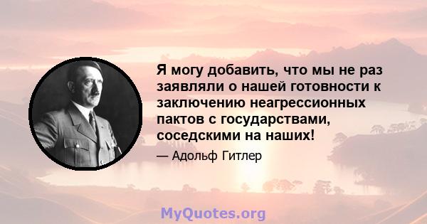 Я могу добавить, что мы не раз заявляли о нашей готовности к заключению неагрессионных пактов с государствами, соседскими на наших!