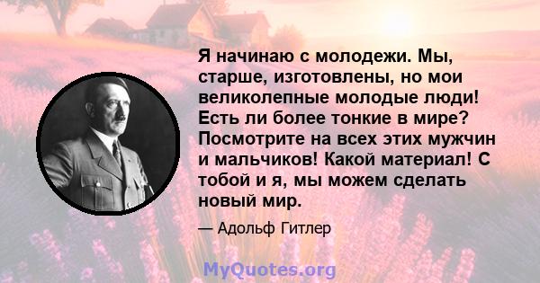 Я начинаю с молодежи. Мы, старше, изготовлены, но мои великолепные молодые люди! Есть ли более тонкие в мире? Посмотрите на всех этих мужчин и мальчиков! Какой материал! С тобой и я, мы можем сделать новый мир.