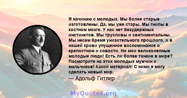 Я начинаю с молодых. Мы более старые изготовлены. Да, мы уже стары. Мы гнилы в костном мозге. У нас нет безудержных инстинктов. Мы трусливы и сентиментальны. Мы несем бремя унизительного прошлого, и в нашей крови