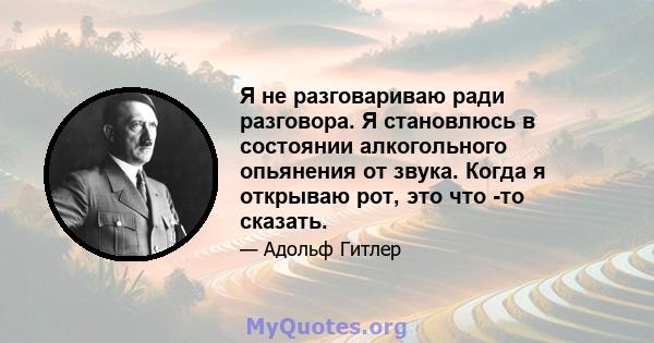 Я не разговариваю ради разговора. Я становлюсь в состоянии алкогольного опьянения от звука. Когда я открываю рот, это что -то сказать.