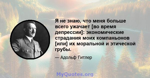 Я не знаю, что меня больше всего ужачает [во время депрессии]: экономические страдания моих компаньонов [или] их моральной и этической грубы.