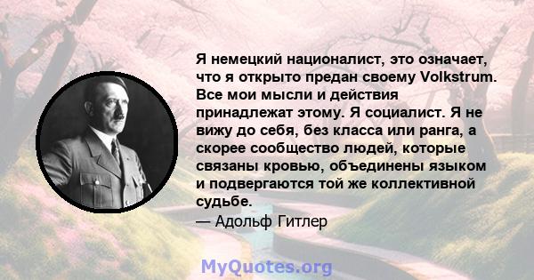 Я немецкий националист, это означает, что я открыто предан своему Volkstrum. Все мои мысли и действия принадлежат этому. Я социалист. Я не вижу до себя, без класса или ранга, а скорее сообщество людей, которые связаны