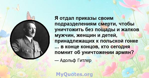 Я отдал приказы своим подразделениям смерти, чтобы уничтожить без пощады и жалков мужчин, женщин и детей, принадлежащих к польской гонке ... в конце концов, кто сегодня помнит об уничтожении армян?