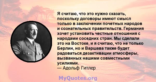 Я считаю, что это нужно сказать, поскольку договоры имеют смысл только в заключении почетных народов и сознательных правительств. Германия хочет установить честные отношения с народами соседних стран. Мы сделали это на