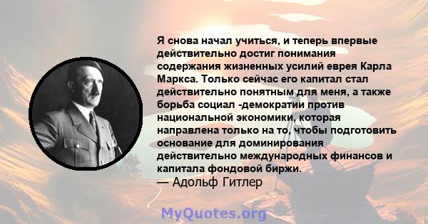 Я снова начал учиться, и теперь впервые действительно достиг понимания содержания жизненных усилий еврея Карла Маркса. Только сейчас его капитал стал действительно понятным для меня, а также борьба социал -демократии