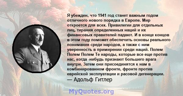 Я убежден, что 1941 год станет важным годом отличного нового порядка в Европе. Мир откроется для всех. Привилегии для отдельных лиц, тирания определенных наций и их финансовых правителей падают. И в конце концов в этом