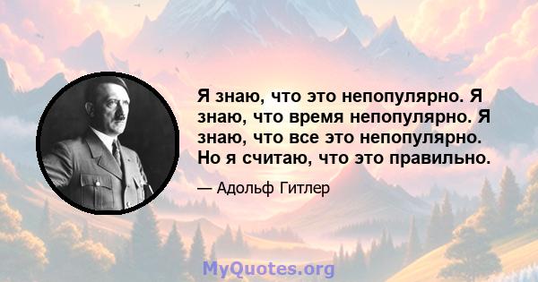 Я знаю, что это непопулярно. Я знаю, что время непопулярно. Я знаю, что все это непопулярно. Но я считаю, что это правильно.