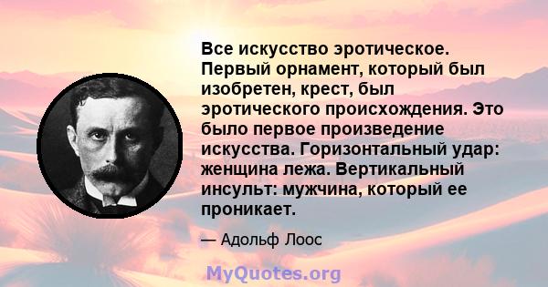 Все искусство эротическое. Первый орнамент, который был изобретен, крест, был эротического происхождения. Это было первое произведение искусства. Горизонтальный удар: женщина лежа. Вертикальный инсульт: мужчина, который 