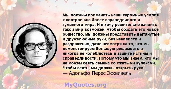 Мы должны применить наши скромные усилия к построению более справедливого и гуманного мира. И я хочу решительно заявить: такой мир возможен. Чтобы создать это новое общество, мы должны представить вытянутые и