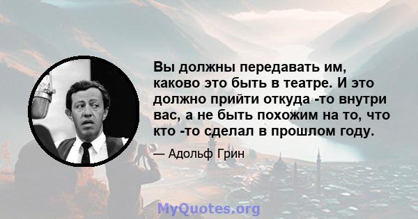 Вы должны передавать им, каково это быть в театре. И это должно прийти откуда -то внутри вас, а не быть похожим на то, что кто -то сделал в прошлом году.