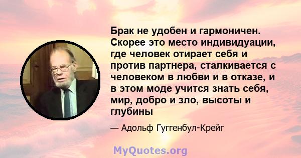 Брак не удобен и гармоничен. Скорее это место индивидуации, где человек отирает себя и против партнера, сталкивается с человеком в любви и в отказе, и в этом моде учится знать себя, мир, добро и зло, высоты и глубины