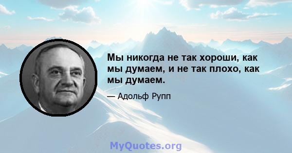 Мы никогда не так хороши, как мы думаем, и не так плохо, как мы думаем.