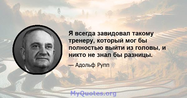 Я всегда завидовал такому тренеру, который мог бы полностью выйти из головы, и никто не знал бы разницы.