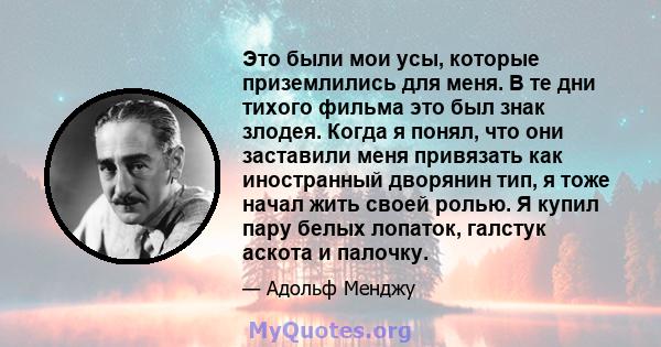 Это были мои усы, которые приземлились для меня. В те дни тихого фильма это был знак злодея. Когда я понял, что они заставили меня привязать как иностранный дворянин тип, я тоже начал жить своей ролью. Я купил пару