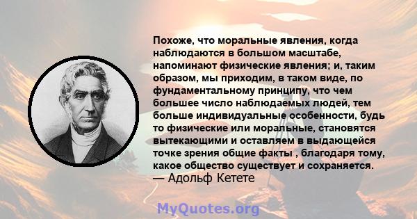 Похоже, что моральные явления, когда наблюдаются в большом масштабе, напоминают физические явления; и, таким образом, мы приходим, в таком виде, по фундаментальному принципу, что чем большее число наблюдаемых людей, тем 