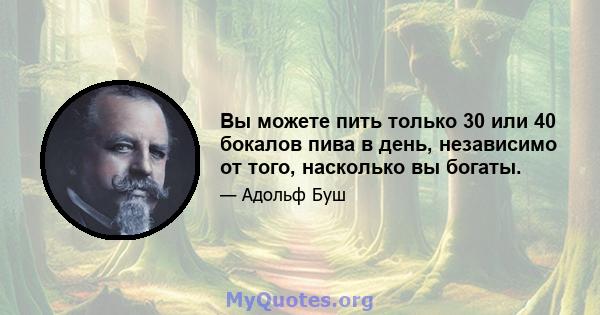 Вы можете пить только 30 или 40 бокалов пива в день, независимо от того, насколько вы богаты.