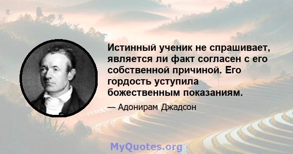 Истинный ученик не спрашивает, является ли факт согласен с его собственной причиной. Его гордость уступила божественным показаниям.