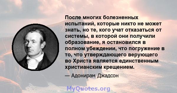 После многих болезненных испытаний, которые никто не может знать, но те, кого учат отказаться от системы, в которой они получили образование, я остановился в полном убеждении, что погружение в то, что утверждающего