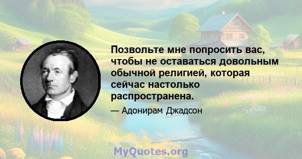 Позвольте мне попросить вас, чтобы не оставаться довольным обычной религией, которая сейчас настолько распространена.