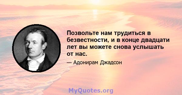 Позвольте нам трудиться в безвестности, и в конце двадцати лет вы можете снова услышать от нас.