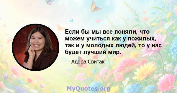 Если бы мы все поняли, что можем учиться как у пожилых, так и у молодых людей, то у нас будет лучший мир.