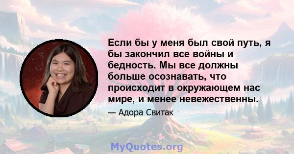 Если бы у меня был свой путь, я бы закончил все войны и бедность. Мы все должны больше осознавать, что происходит в окружающем нас мире, и менее невежественны.