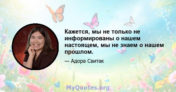 Кажется, мы не только не информированы о нашем настоящем, мы не знаем о нашем прошлом.