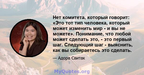 Нет комитета, который говорит: «Это тот тип человека, который может изменить мир - и вы не можете». Понимание, что любой может сделать это, - это первый шаг. Следующий шаг - выяснить, как вы собираетесь это сделать.