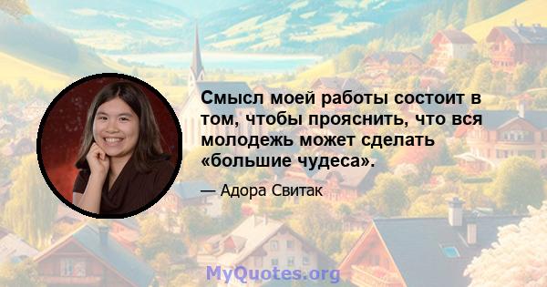 Смысл моей работы состоит в том, чтобы прояснить, что вся молодежь может сделать «большие чудеса».