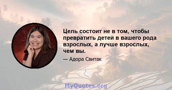 Цель состоит не в том, чтобы превратить детей в вашего рода взрослых, а лучше взрослых, чем вы.