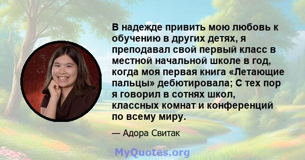 В надежде привить мою любовь к обучению в других детях, я преподавал свой первый класс в местной начальной школе в год, когда моя первая книга «Летающие пальцы» дебютировала; С тех пор я говорил в сотнях школ, классных