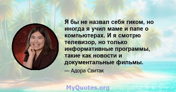 Я бы не назвал себя гиком, но иногда я учил маме и папе о компьютерах. И я смотрю телевизор, но только информативные программы, такие как новости и документальные фильмы.