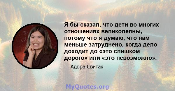 Я бы сказал, что дети во многих отношениях великолепны, потому что я думаю, что нам меньше затруднено, когда дело доходит до «это слишком дорого» или «это невозможно».