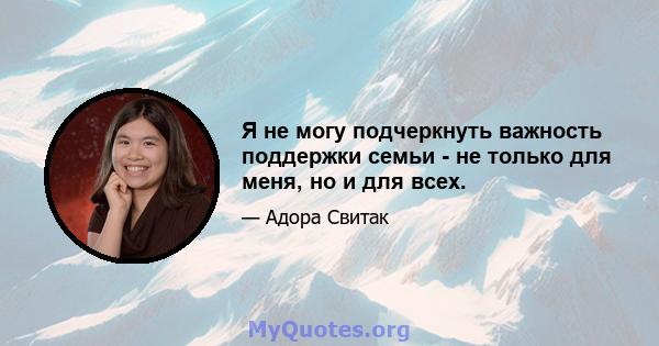 Я не могу подчеркнуть важность поддержки семьи - не только для меня, но и для всех.