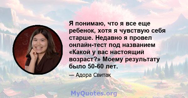 Я понимаю, что я все еще ребенок, хотя я чувствую себя старше. Недавно я провел онлайн-тест под названием «Какой у вас настоящий возраст?» Моему результату было 50-60 лет.