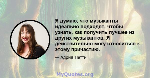 Я думаю, что музыканты идеально подходят, чтобы узнать, как получить лучшее из других музыкантов. Я действительно могу относиться к этому причастию.