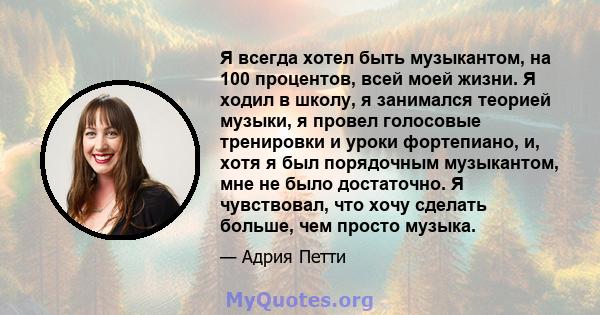 Я всегда хотел быть музыкантом, на 100 процентов, всей моей жизни. Я ходил в школу, я занимался теорией музыки, я провел голосовые тренировки и уроки фортепиано, и, хотя я был порядочным музыкантом, мне не было