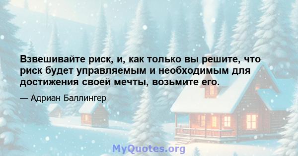 Взвешивайте риск, и, как только вы решите, что риск будет управляемым и необходимым для достижения своей мечты, возьмите его.