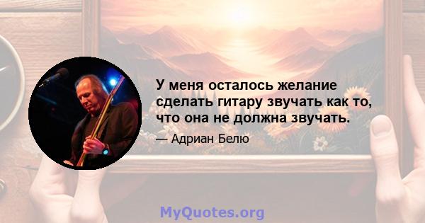 У меня осталось желание сделать гитару звучать как то, что она не должна звучать.