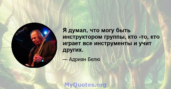 Я думал, что могу быть инструктором группы, кто -то, кто играет все инструменты и учит других.