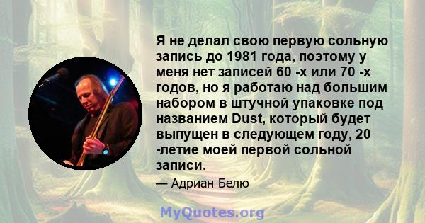 Я не делал свою первую сольную запись до 1981 года, поэтому у меня нет записей 60 -х или 70 -х годов, но я работаю над большим набором в штучной упаковке под названием Dust, который будет выпущен в следующем году, 20