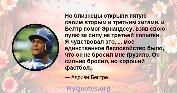 Но близнецы открыли пятую своим вторым и третьим хитами, и Белтр помог Эрнандесу, взяв свою пулю за силу на третьей попытки. Я чувствовал это, ... мое единственное беспокойство было, что он не бросил мне грузило. Он