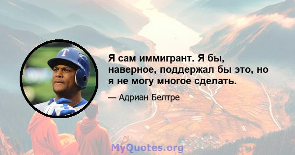 Я сам иммигрант. Я бы, наверное, поддержал бы это, но я не могу многое сделать.