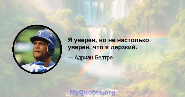 Я уверен, но не настолько уверен, что я дерзкий.