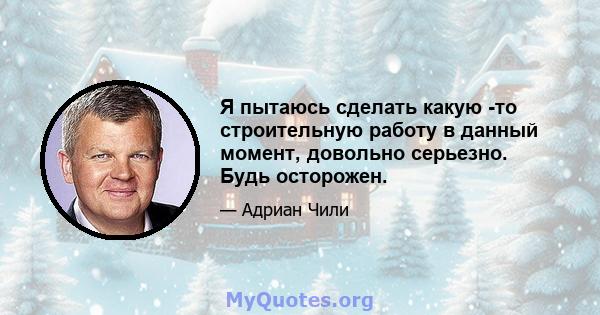 Я пытаюсь сделать какую -то строительную работу в данный момент, довольно серьезно. Будь осторожен.