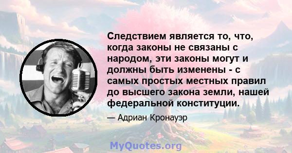 Следствием является то, что, когда законы не связаны с народом, эти законы могут и должны быть изменены - с самых простых местных правил до высшего закона земли, нашей федеральной конституции.