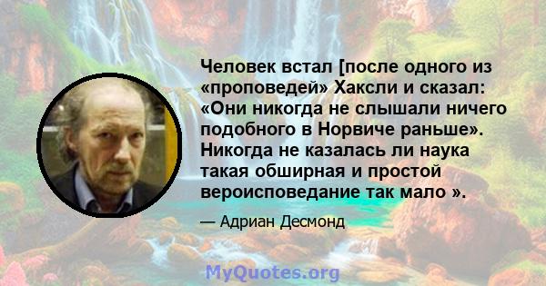 Человек встал [после одного из «проповедей» Хаксли и сказал: «Они никогда не слышали ничего подобного в Норвиче раньше». Никогда не казалась ли наука такая обширная и простой вероисповедание так мало ».