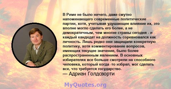 В Риме не было ничего, даже смутно напоминающего современные политические партии, хотя, учитывая удушающее влияние их, это вполне могло сделать его более, а не демократичным, чем многие страны сегодня - и каждый