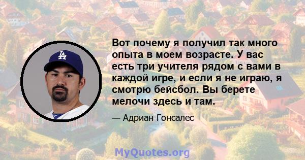 Вот почему я получил так много опыта в моем возрасте. У вас есть три учителя рядом с вами в каждой игре, и если я не играю, я смотрю бейсбол. Вы берете мелочи здесь и там.